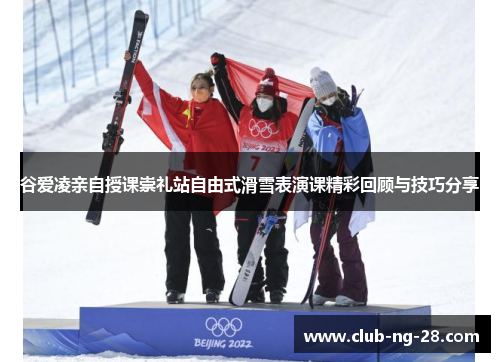 谷爱凌亲自授课崇礼站自由式滑雪表演课精彩回顾与技巧分享 谷爱凌亲自授课崇礼站自由式滑雪表演课精彩回顾与技巧分享