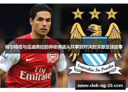 阿尔特塔与瓜迪奥拉的师徒情谊从共事到对决的深厚足球故事 阿尔特塔与瓜迪奥拉的师徒情谊从共事到对决的深厚足球故事