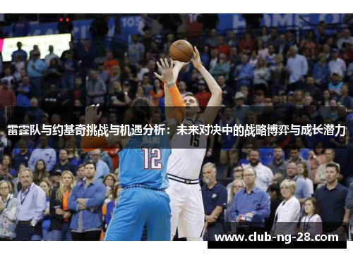 雷霆队与约基奇挑战与机遇分析:未来对决中的战略博弈与成长潜力 雷霆队与约基奇挑战与机遇分析:未来对决中的战略博弈与成长潜力