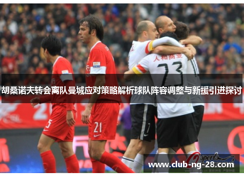 胡桑诺夫转会离队曼城应对策略解析球队阵容调整与新援引进探讨