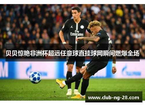 贝贝惊艳非洲杯超远任意球直挂球网瞬间燃爆全场