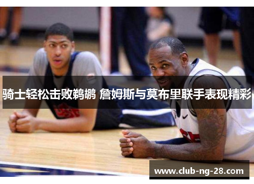 骑士轻松击败鹈鹕 詹姆斯与莫布里联手表现精彩 骑士轻松击败鹈鹕 詹姆斯与莫布里联手表现精彩