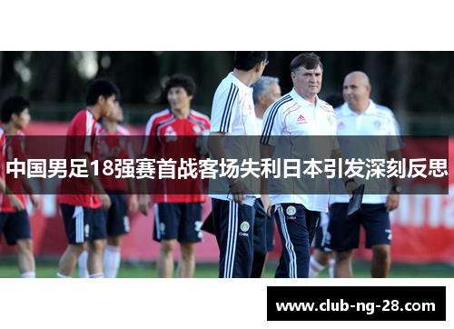 中国男足18强赛首战客场失利日本引发深刻反思 中国男足18强赛首战客场失利日本引发深刻反思
